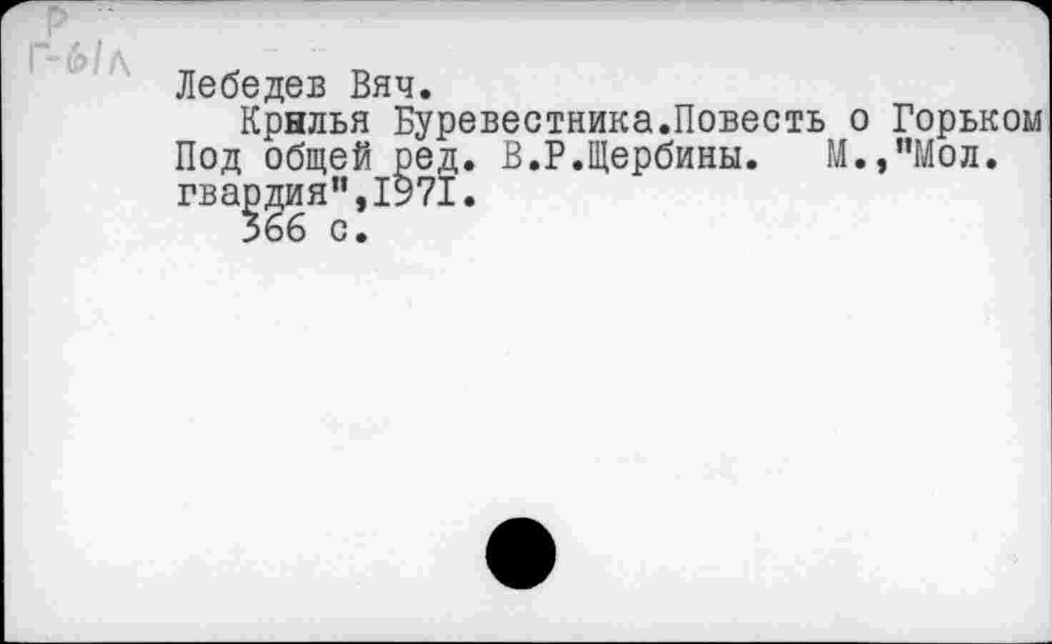 ﻿Лебедев Вяч.
Крылья Буревестника.Повесть о Горьком Под общей ред. В.Р.Щербины. М.,”Мол. гвардия",1971.
366 с.